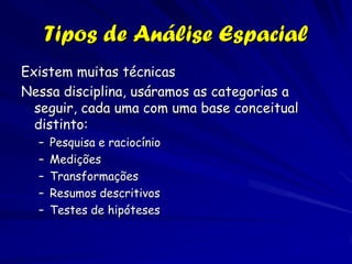 Tipos de Análise Espacial
Existem muitas técnicas
Nessa disciplina, usáramos as categorias a
  seguir, cada uma com uma base conceitual
  distinto:
  –   Pesquisa e raciocínio
  –   Medições
  –   Transformações
  –   Resumos descritivos
  –   Testes de hipóteses
 