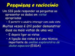 Pesquisas e raciocínio
Um SIG pode responder as perguntas ao
 apresentar os dados em vistas
 apropriadas
  – E permitir o usuário interagir com cada vista
Muitas vezes é útil poder demonstrar
 duas ou mais vistas de uma vez
  – E depois ligar as vistas
  – A ligação das vistas is é uma técnica
    importante da análise exploratória de
    dados espaciais (ESDA)
 