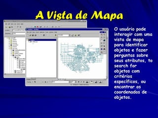 A Vista de Mapa
             O usuário pode
             interagir com uma
             vista de mapa
             para identificar
             objetos e fazer
             perguntas sobre
             seus atributos, to
             search for
             objetos com
             critérios
             específicos, ou
             encontrar os
             coordenados de
             objetos.
 