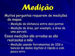 Medição
Muitos perguntas requerem de medições
 de mapas
  – Medição da distancia entre dois pontos
  – Medição de área, por exemplo, a área de
    uma parcela
Essas medições são erradas se são
 realizadas a mão
  – Medição usando ferramentas de SIG e
    bancos de dados digitais é rápida e com
    pouco erro
 
