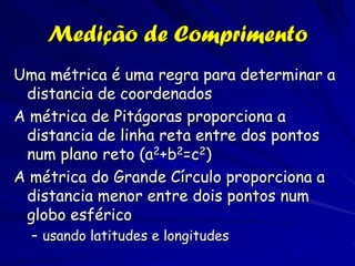 Medição de Comprimento
Uma métrica é uma regra para determinar a
 distancia de coordenados
A métrica de Pitágoras proporciona a
 distancia de linha reta entre dos pontos
 num plano reto (a2+b2=c2)
A métrica do Grande Círculo proporciona a
 distancia menor entre dois pontos num
 globo esférico
  – usando latitudes e longitudes
 