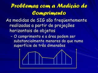 Problemas com a Medição de
         Comprimento
As medidas de SIG são freqüentemente
 realizadas a partir de projeções
 horizontais de objetos
  – O comprimento e a área podem ser
    substancialmente menores do que numa
    superfície de três dimensões
 