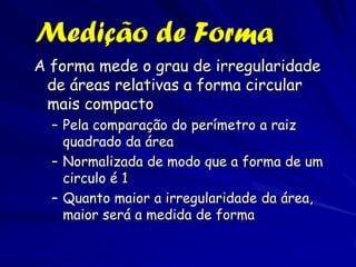 Medição de Forma
A forma mede o grau de irregularidade
 de áreas relativas a forma circular
 mais compacto
  – Pela comparação do perímetro a raiz
    quadrado da área
  – Normalizada de modo que a forma de um
    circulo é 1
  – Quanto maior a irregularidade da área,
    maior será a medida de forma
 