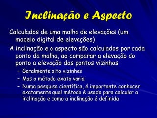 Inclinação e Aspecto
Calculados de uma malha de elevações (um
  modelo digital de elevações)
A inclinação e o aspecto são calculados por cada
  ponto da malha, ao comparar a elevação do
  ponto a elevação dos pontos vizinhos
  – Geralmente oito vizinhos
  – Mas o método exato varia
  – Numa pesquisa científica, é importante conhecer
    exatamente qual método é usado para calcular a
    inclinação e como a inclinação é definida
 