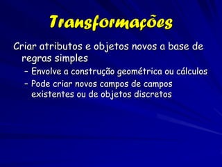 Transformações
Criar atributos e objetos novos a base de
 regras simples
  – Envolve a construção geométrica ou cálculos
  – Pode criar novos campos de campos
    existentes ou de objetos discretos
 