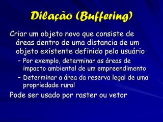 Dilação (Buffering)
Criar um objeto novo que consiste de
 áreas dentro de uma distancia de um
 objeto existente definido pelo usuário
  – Por exemplo, determinar as áreas de
    impacto ambiental de um empreendimento
  – Determinar a área da reserva legal de uma
    propriedade rural
Pode ser usado por raster ou vetor
 