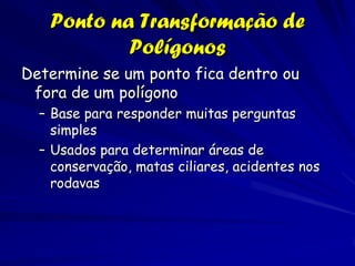 Ponto na Transformação de
           Polígonos
Determine se um ponto fica dentro ou
 fora de um polígono
  – Base para responder muitas perguntas
    simples
  – Usados para determinar áreas de
    conservação, matas ciliares, acidentes nos
    rodavas
 
