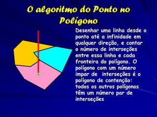 O algoritmo do Ponto no
       Polígono
          Desenhar uma linha desde o
          ponto até a infinidade em
          qualquer direção, e contar
          o número de interseções
          entre essa linha e cada
          fronteira do polígono. O
          polígono com um número
          impar de interseções é o
          polígono de contenção:
          todos os outros polígonos
          têm um número par de
          interseções
 