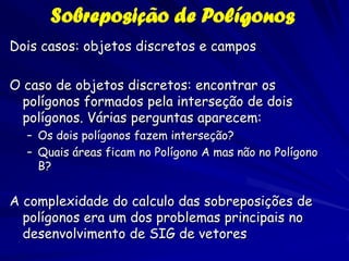 Sobreposição de Polígonos
Dois casos: objetos discretos e campos

O caso de objetos discretos: encontrar os
  polígonos formados pela interseção de dois
  polígonos. Várias perguntas aparecem:
  – Os dois polígonos fazem interseção?
  – Quais áreas ficam no Polígono A mas não no Polígono
    B?


A complexidade do calculo das sobreposições de
  polígonos era um dos problemas principais no
  desenvolvimento de SIG de vetores
 