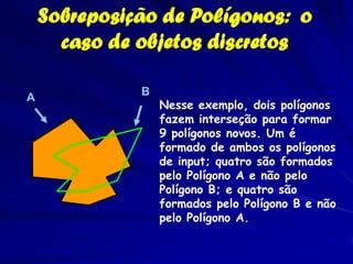 Sobreposição de Polígonos: o
      caso de objetos discretos

              B
A
                  Nesse exemplo, dois polígonos
                  fazem interseção para formar
                  9 polígonos novos. Um é
                  formado de ambos os polígonos
                  de input; quatro são formados
                  pelo Polígono A e não pelo
                  Polígono B; e quatro são
                  formados pelo Polígono B e não
                  pelo Polígono A.
 