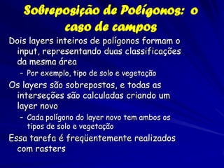 Sobreposição de Polígonos: o
         caso de campos
Dois layers inteiros de polígonos formam o
 input, representando duas classificações
 da mesma área
  – Por exemplo, tipo de solo e vegetação
Os layers são sobrepostos, e todas as
 interseções são calculadas criando um
 layer novo
  – Cada polígono do layer novo tem ambos os
    tipos de solo e vegetação
Essa tarefa é freqüentemente realizados
  com rasters
 