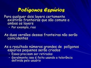 Polígonos Espúrios
Para qualquer dois layers certamente
  existirão fronteiras que são comuns a
  ambos os layers
  – Por exemplo, rios

As duas versões dessas fronteiras não serão
 coincidentes

As a resultado números grandes de polígonos
 espúrios pequenos serão criados
  – Esses precisam ser retirados
  – Geralmente isso é feito usando a tolerância
    definida pelo usuário
 