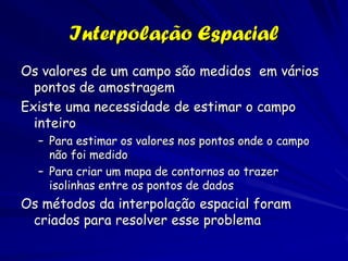 Interpolação Espacial
Os valores de um campo são medidos em vários
  pontos de amostragem
Existe uma necessidade de estimar o campo
  inteiro
  – Para estimar os valores nos pontos onde o campo
    não foi medido
  – Para criar um mapa de contornos ao trazer
    isolinhas entre os pontos de dados
Os métodos da interpolação espacial foram
 criados para resolver esse problema
 