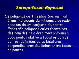 Interpolação Espacial
Os polígonos de Thiessen (definem as
 áreas individuais de influencia ao redor
 cada um de um conjunto de pontos.
 Esses são polígonos cujas fronteiras
 definam define a área mais próxima a
 cada ponto relativo a todos os outros
 pontos, definidas pelos bisetores
 perpendiculares das linhas entre todos
 os pontos.
 