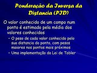 Ponderação da Inversa da
         Distancia (PID)
O valor conhecido de um campo num
 ponto é estimado pela média dos
 valores conhecidos
  – O peso de cada valor conhecido pelo
    sua distancia do ponto, com pesos
    maiores nos pontos mais próximos
  – Uma implementação da Lei de Tobler
 