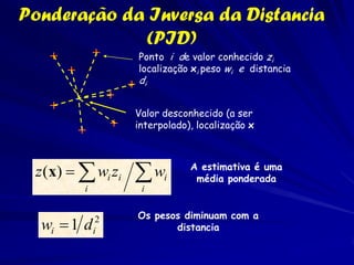 Ponderação da Inversa da Distancia
             (PID)
                   Ponto i de valor conhecido zi
                   localização xi peso wi e distancia
                   di


                   Valor desconhecido (a ser
                   interpolado), localização x



 z (x)   wi zi    wi        A estimativa é uma
                                média ponderada
         i          i

                   Os pesos diminuam com a
  wi  1 d   i
              2
                          distancia
 