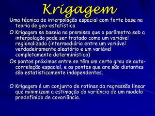 Krigagem
Uma técnica de interpolação espacial com forte base na
  teoria de geo-estatística
O Krigagem se baseia na premissa que o parâmetro sob a
  interpolação pode ser tratado como um variável
  regionalizado (intermediário entre um variável
  verdadeiramente aleatório e um variável
  completamente determinístico)
Os pontos próximos entre se têm um certo grau de auto-
  correlação espacial, e os pontos que are são distantes
  são estatisticamente independentes.

O Krigagem é um conjunto de rotinas da regressão linear
  que minimizam a estimação da variância de um modelo
  predefinido de covariância.
 
