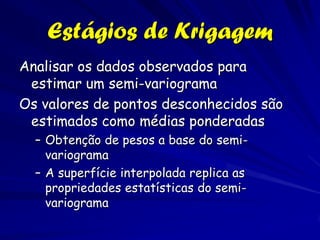 Estágios de Krigagem
Analisar os dados observados para
 estimar um semi-variograma
Os valores de pontos desconhecidos são
 estimados como médias ponderadas
  – Obtenção de pesos a base do semi-
    variograma
  – A superfície interpolada replica as
    propriedades estatísticas do semi-
    variograma
 