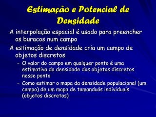 Estimação e Potencial de
            Densidade
A interpolação espacial é usado para preencher
  os buracos num campo
A estimação de densidade cria um campo de
  objetos discretos
  – O valor do campo em qualquer ponto é uma
    estimativa da densidade dos objetos discretos
    nesse ponto
  – Como estimar o mapa da densidade populacional (um
    campo) de um mapa de tamanduás individuais
    (objetos discretos)
 