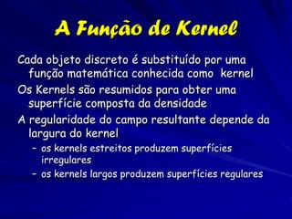 A Função de Kernel
Cada objeto discreto é substituído por uma
  função matemática conhecida como kernel
Os Kernels são resumidos para obter uma
  superfície composta da densidade
A regularidade do campo resultante depende da
  largura do kernel
  – os kernels estreitos produzem superfícies
    irregulares
  – os kernels largos produzem superfícies regulares
 
