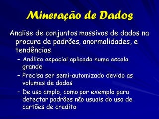 Mineração de Dados
Analise de conjuntos massivos de dados na
 procura de padrões, anormalidades, e
 tendências
  – Análise espacial aplicada numa escala
    grande
  – Precisa ser semi-automizado devido as
    volumes de dados
  – De uso amplo, como por exemplo para
    detectar padrões não usuais do uso de
    cartões de credito
 