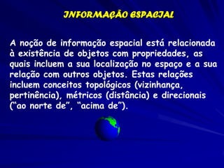 INFORMAÇÃO ESPACIAL


A noção de informação espacial está relacionada
à existência de objetos com propriedades, as
quais incluem a sua localização no espaço e a sua
relação com outros objetos. Estas relações
incluem conceitos topológicos (vizinhança,
pertinência), métricos (distância) e direcionais
(“ao norte de”, “acima de”).
 