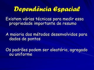 Dependência Espacial
Existem várias técnicas para medir essa
 propriedade importante de resumo

A maioria dos métodos desenvolvidos para
 dados de pontos

Os padrões podem ser aleatório, agregado
 ou uniforme
 