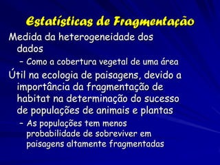 Estatísticas de Fragmentação
Medida da heterogeneidade dos
 dados
  – Como a cobertura vegetal de uma área
Útil na ecologia de paisagens, devido a
 importância da fragmentação de
 habitat na determinação do sucesso
 de populações de animais e plantas
  – As populações tem menos
    probabilidade de sobreviver em
    paisagens altamente fragmentadas
 