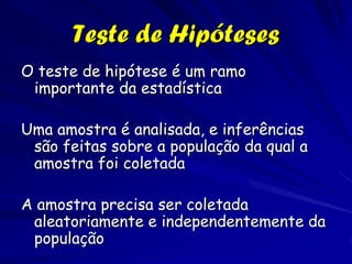 Teste de Hipóteses
O teste de hipótese é um ramo
 importante da estadística

Uma amostra é analisada, e inferências
 são feitas sobre a população da qual a
 amostra foi coletada

A amostra precisa ser coletada
 aleatoriamente e independentemente da
 população
 