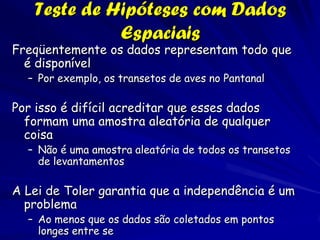 Teste de Hipóteses com Dados
             Espaciais
Freqüentemente os dados representam todo que
  é disponível
  – Por exemplo, os transetos de aves no Pantanal

Por isso é difícil acreditar que esses dados
  formam uma amostra aleatória de qualquer
  coisa
  – Não é uma amostra aleatória de todos os transetos
    de levantamentos

A Lei de Toler garantia que a independência é um
  problema
  – Ao menos que os dados são coletados em pontos
    longes entre se
 