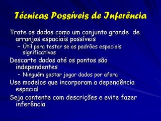 Técnicas Possíveis de Inferência
Trate os dados como um conjunto grande de
  arranjos espaciais possíveis
  – Útil para testar se os padrões espaciais
    significativos
Descarte dados até os pontos são
 independentes
  – Ninguém gostar jogar dados por afora
Use modelos que incorporam a dependência
 espacial
Seja contente com descrições e evite fazer
 inferência
 