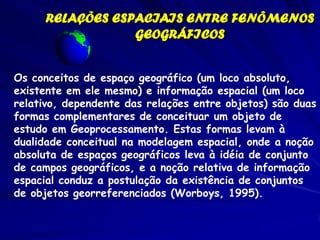 RELAÇÕES ESPACIAIS ENTRE FENÔMENOS
                 GEOGRÁFICOS


Os conceitos de espaço geográfico (um loco absoluto,
existente em ele mesmo) e informação espacial (um loco
relativo, dependente das relações entre objetos) são duas
formas complementares de conceituar um objeto de
estudo em Geoprocessamento. Estas formas levam à
dualidade conceitual na modelagem espacial, onde a noção
absoluta de espaços geográficos leva à idéia de conjunto
de campos geográficos, e a noção relativa de informação
espacial conduz a postulação da existência de conjuntos
de objetos georreferenciados (Worboys, 1995).
 