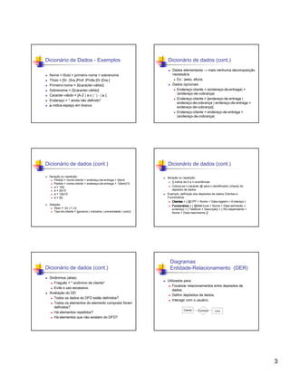 Dicionário de Dados - Exemplos
Nome = título + primeiro-nome + sobrenome
Título = [Sr. |Sra.|Prof. |Profa.|Dr.|Dra.]
Primeiro-nome = 3{caracter-válido}
Sobrenome = 2{caracter-válido}
Caracter-válido = [A-Z | a-z | ‘ | - | ‫] ط‬
Endereço = * ainda não definido*
‫ ط‬indica espaço em branco

Dicionário de dados (cont.)
Iteração ou repetição
Pedido = nome-cliente + endereço-de-entrega + {item}
Pedido = nome-cliente + endereço-de-entrega + 1{item}10
a = 1{b}
a = {b}10
a = 1{b}10
a = {b}
Seleção
Sexo = [m | f | o]
Tipo-do-cliente = [governo | indústria | universidade | outro]

Dicionário de dados (cont.)
Sinônimos (alias)
Freguês = * sinônimo de cliente*
Evite o uso excessivo.
Avaliação do DD
Todos os dados do DFD estão definidos?
Todos os elementos do elemento composto foram
definidos?
Há elementos repetidos?
Há elementos que não existem do DFD?

Dicionário de dados (cont.)
Dados elementares → mais nenhuma decomposição
necessária
Ex.: peso, altura.
Dados opcionais
Endereço-cliente = (endereço-de-entrega) +
(endereço-de-cobrança)
Endereço-cliente = [endereço-de-entrega |
endereço-de-cobrança | endereço-de-entrega +
endereço-de-cobrança]
Endereço-cliente = endereço-de-entrega +
(endereço-de-cobrança)

Dicionário de dados (cont.)
Iteração ou repetição
{} indica de 0 a n ocorrências
Coloca-se o caracter @ para o identificador (chave) do
depósito de dados
Exemplo: definição dos depósitos de dados Clientes e
Funcionários
Clientes = { @CPF + Nome + Data-registro + Endereço }
Funcioná
Funcionários = { @Matrícula + Nome + Data-admissão +
endereço + { Telefone + Descrição} + { RG-dependente +
Nome + Data-nascimento }}

Diagramas
Entidade-Relacionamento (DER)
Utilizados para:
Focalizar relacionamentos entre depósitos de
dados;
Definir depósitos de dados;
Interagir com o usuário.
Cliente

Compra

Livro

3

 