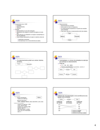 DER

DER

Componentes de um DER
Entidades;
Relacionamentos;
Atributos.
Entidade
Representada por uma caixa retangular;
Representa uma coleção ou conjunto de objetos do mundo
real;
Nome deve ser um substantivo no singular, acompanhado ou
não de qualificador;
Cada entidade desempenha um papel no sistema e deve ser
:
Identificada unicamente;
Ser descrita por um ou mais elementos de dados.

DER

Trata
Paciente

Médico
Cobra

DER

Os relacionamentos podem ser unários, binários,
ternários...
Pessoa

Relacionamentos
Representados por losangos;
Nome pode ser verbo ou substantivo;
Um relacionamento representa um conjunto de conexões
entre entidades;
Pode haver mais de um relacionamento entre dois objetos.

casamento

Cardinalidade: é o número de entidades de cada tipo
que participa no relacionamento.
Pode ser:
1:1 ; 1:N ; N:1 ; M:N
Outras possibilidades: 3..4: 0..N ; 3, 5: 0..1
Cliente

Tipo entidade:
Atributo identificador:
número_de_matrícula

N

Item

M

Ministra

N

Disciplina

DER
Aluno

Atributos descritores:
:
nome, endereço, telefone, data_nascimento, curso, sexo
Instância de entidade:
número_de_matricula: 11250
nome: João da Silva
endereço: Av. Ipiranga, 6681
telefone: 8887777
data_nascimento: 01/09/80
curso: Eng. De Computação
sexo: m
•

Compra

Professor

DER

1

Instância de uma associação é uma ocorrência de uma
ligação entre entidades
Cliente

Instâncias
de Cliente

compra

Filme

Instâncias
de compra

Instâncias
de Filme

C1

F1

C2

F2

C3

F3

C4

4 instâncias de Cliente
3 instâncias de Filme
3 instâncias da associação compra

4

 