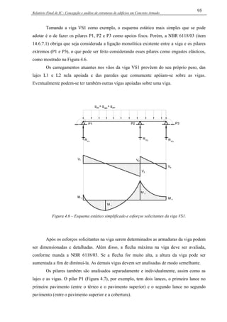 Relatório Final de IC - Concepção e análise de estruturas de edifícios em Concreto Armado
95
Tomando a viga VS1 como exemplo, o esquema estático mais simples que se pode
adotar é o de fazer os pilares P1, P2 e P3 como apoios fixos. Porém, a NBR 6118/03 (item
14.6.7.1) obriga que seja considerada a ligação monolítica existente entre a viga e os pilares
extremos (P1 e P3), o que pode ser feito considerando esses pilares como engastes elásticos,
como mostrado na Figura 4.6.
Os carregamentos atuantes nos vãos da viga VS1 provêem do seu próprio peso, das
lajes L1 e L2 nela apoiada e das paredes que comumente apóiam-se sobre as vigas.
Eventualmente podem-se ter também outras vigas apoiadas sobre uma viga.
P1 P2 P3
RP1
RP2 RP3
g + g + gpp laje par
V1 V3
V4
V2
M 1
M 2
M 3
M 4
Figura 4.6 – Esquema estático simplificado e esforços solicitantes da viga VS1.
Após os esforços solicitantes na viga serem determinados as armaduras da viga podem
ser dimensionadas e detalhadas. Além disso, a flecha máxima na viga deve ser avaliada,
conforme manda a NBR 6118/03. Se a flecha for muito alta, a altura da viga pode ser
aumentada a fim de diminuí-la. As demais vigas devem ser analisadas de modo semelhante.
Os pilares também são analisados separadamente e individualmente, assim como as
lajes e as vigas. O pilar P1 (Figura 4.7), por exemplo, tem dois lances, o primeiro lance no
primeiro pavimento (entre o térreo e o pavimento superior) e o segundo lance no segundo
pavimento (entre o pavimento superior e a cobertura).
 