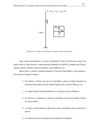 Relatório Final de IC - Concepção e análise de estruturas de edifícios em Concreto Armado
97
RVS1 + RVS4 + g = Npp 2
1 lanceo
N +1
N2
MVS4
MVS1
Figura 4.9 – Esforços solicitantes no primeiro lance do pilar P1.
Após serem determinados os esforços solicitantes na base dos primeiros lances dos
pilares pode-se então projetar a superestrutura (fundações do edifício), composta por blocos,
sapatas, estacas, tubulões, vigas de equilíbrio, vigas baldrames, etc.
Dessa forma, a análise estrutural baseada na Teoria da Elasticidade e viga contínua é,
em resumo, da seguinte maneira:
• Os esforços e flechas nas lajes são calculados a partir de tabelas baseadas na
teoria da elasticidade (Czerny, Stiglat/Wippel, Bares, Szilard, Marcus, etc.);
• As cargas da lajes são transferidas para as vigas por área de influência;
• Os esforços e as flechas nas vigas são calculados com base no modelo clássico
de viga contínua;
• A reação vertical obtida nos apoios das vigas é transferida como carga para os
pilares.
• Os esforços na base dos pilares são transmitidos às fundações.
 