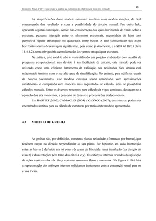 Relatório Final de IC - Concepção e análise de estruturas de edifícios em Concreto Armado
98
As simplificações desse modelo estrutural resultam num modelo simples, de fácil
compreensão dos resultados e com a possibilidade do cálculo manual. Por outro lado,
apresenta algumas limitações, como: não consideração das ações horizontais do vento sobre a
estrutura, pequena interação entre os elementos estruturais, necessidade de lajes com
geometria regular (retangular ou quadrada), entre outras. A não consideração das ações
horizontais é uma desvantagem significativa, pois como já observado, e a NBR 6118/03 (item
11.4.1.2), torna obrigatória a consideração dos ventos em qualquer estrutura.
Na prática, este modelo não é mais utilizado em projetos elaborados com auxílio de
programa computacional, mas devido à sua facilidade de cálculo, este método pode ser
utilizado como uma eficiente ferramenta de validação dos resultados. Seu desuso está
relacionado também com o seu alto grau de simplificação. No entanto, para edifícios usuais
de poucos pavimentos, esse modelo continua sendo apropriado, com aproximações
satisfatórias se comparado com modelos mais requintados de cálculo, além de possibilitar
cálculos manuais. Entre os diversos processos para cálculo de vigas contínuas, destacam-se a
equação dos três momentos, o processo de Cross e o processo dos deslocamentos.
Em BASTOS (2005), CAMACHO (2004) e GIONGO (2007), entre outros, podem ser
encontrados roteiros para os cálculo de estruturas por meio deste modelo apresentado.
4.2 MODELO DE GRELHA
As grelhas são, por definição, estruturas planas reticuladas (formadas por barras), que
recebem cargas na direção perpendicular ao seu plano. Por hipótese, em cada intersecção
entre as barras é definido um nó com três graus de liberdade: uma translação (na direção do
eixo z) e duas rotações (em torno dos eixos x e y). Os esforços internos oriundos da aplicação
de ações verticais são três: força cortante, momento fletor e momento . Na Figura 4.10 é feita
a representação dos esforços internos solicitantes juntamente com a convenção usual para os
eixos locais.
 
