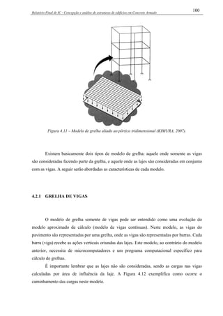 Relatório Final de IC - Concepção e análise de estruturas de edifícios em Concreto Armado
100
Figura 4.11 – Modelo de grelha aliado ao pórtico tridimensional (KIMURA, 2007).
Existem basicamente dois tipos de modelo de grelha: aquele onde somente as vigas
são consideradas fazendo parte da grelha, e aquele onde as lajes são consideradas em conjunto
com as vigas. A seguir serão abordadas as características de cada modelo.
4.2.1 GRELHA DE VIGAS
O modelo de grelha somente de vigas pode ser entendido como uma evolução do
modelo aproximado de cálculo (modelo de vigas contínuas). Neste modelo, as vigas do
pavimento são representadas por uma grelha, onde as vigas são representadas por barras. Cada
barra (viga) recebe as ações verticais oriundas das lajes. Este modelo, ao contrário do modelo
anterior, necessita de microcomputadores e um programa computacional específico para
cálculo de grelhas.
É importante lembrar que as lajes não são consideradas, sendo as cargas nas vigas
calculadas por área de influência da laje. A Figura 4.12 exemplifica como ocorre o
caminhamento das cargas neste modelo.
 