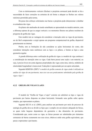 Relatório Final de IC - Concepção e análise de estruturas de edifícios em Concreto Armado
102
Com os deslocamentos verticais (flechas) o projetista estrutural pode decidir se há a
necessidade de fazer correções na estrutura de tal forma a adequar as flechas aos valores
máximos permitidos pela norma.
De posse dos esforços solicitantes nas barras o projetista pode dimensionar e detalhar
as armaduras das vigas.
Os pilares são analisados de modo semelhante ao apresentado no modelo anterior, com
a diferença apenas de que as cargas verticais e os momentos fletores nos pilares resultam do
programa de grelha das vigas.
Este modelo tem as vantagens de considerar a interação entre as vigas do pavimento,
ser de fácil compreensão e exigir apenas um programa computacional de grelha, disponível
gratuitamente na internet.
Porém, tem as limitações de não considerar as ações horizontais do vento, não
considerar interações mais realísticas com as lajes e os pilares, e limitar as lajes a uma
geometria regular.
A grande diferença entre a utilização da grelha de vigas e o modelo de viga contínua é
a consideração da interação entre as vigas. Cada barra possui uma seção e um material, ou
seja, é preciso levar em conta algumas propriedades das vigas como área, inércia, módulos de
elasticidade longitudinal e transversal. Cada pilar é representado por um apoio articulado.
Segundo KIMURA (2007) “o modelo de grelha somente de vigas ainda é utilizado na
análise de vigas de um pavimento, mas teve seu uso praticamente substituído pela grelha de
vigas e lajes”.
4.2.2 GRELHA DE VIGAS E LAJES
O modelo de “Grelha de Vigas e Lajes” consiste em substituir as lajes e vigas do
pavimento por barras dispostas no plano horizontal, formando uma grelha sobre apoios
simples, que representam os pilares.
Segundo SILVA et al. (2003), para analisar um pavimento por meio do processo de
analogia de grelha deve-se dividir as lajes que o compõe em um número adequado de faixas,
as quais terão larguras dependentes da geometria e das dimensões do pavimento.
Considerando que, assim como as vigas, as faixas possam ser substituídas por elementos
estruturais de barras exatamente nos seus eixos, obtém-se então uma grelha equivalente, que
passa a representar o pavimento.
 