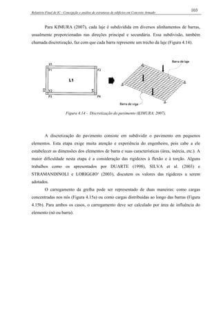 Relatório Final de IC - Concepção e análise de estruturas de edifícios em Concreto Armado
103
Para KIMURA (2007), cada laje é subdividida em diversos alinhamentos de barras,
usualmente proporcionadas nas direções principal e secundária. Essa subdivisão, também
chamada discretização, faz com que cada barra represente um trecho da laje (Figura 4.14).
Figura 4.14 - Discretização do pavimento (KIMURA, 2007).
A discretização do pavimento consiste em subdividir o pavimento em pequenos
elementos. Esta etapa exige muita atenção e experiência do engenheiro, pois cabe a ele
estabelecer as dimensões dos elementos de barra e suas características (área, inércia, etc.). A
maior dificuldade nesta etapa é a consideração das rigidezes à flexão e à torção. Alguns
trabalhos como os apresentados por DUARTE (1998), SILVA et al. (2003) e
STRAMANDINOLI e LORIGGIO¹ (2003), discutem os valores das rigidezes a serem
adotados.
O carregamento da grelha pode ser representado de duas maneiras: como cargas
concentradas nos nós (Figura 4.15a) ou como cargas distribuídas ao longo das barras (Figura
4.15b). Para ambos os casos, o carregamento deve ser calculado por área de influência do
elemento (nó ou barra).
 