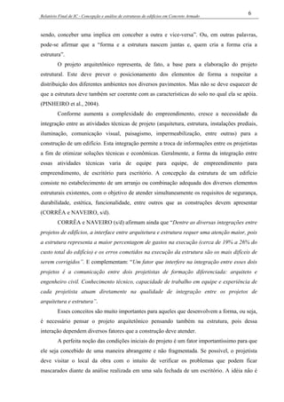 Relatório Final de IC - Concepção e análise de estruturas de edifícios em Concreto Armado
6
sendo, conceber uma implica em conceber a outra e vice-versa”. Ou, em outras palavras,
pode-se afirmar que a “forma e a estrutura nascem juntas e, quem cria a forma cria a
estrutura”.
O projeto arquitetônico representa, de fato, a base para a elaboração do projeto
estrutural. Este deve prever o posicionamento dos elementos de forma a respeitar a
distribuição dos diferentes ambientes nos diversos pavimentos. Mas não se deve esquecer de
que a estrutura deve também ser coerente com as características do solo no qual ela se apóia.
(PINHEIRO et al., 2004).
Conforme aumenta a complexidade do empreendimento, cresce a necessidade da
integração entre as atividades técnicas de projeto (arquitetura, estrutura, instalações prediais,
iluminação, comunicação visual, paisagismo, impermeabilização, entre outras) para a
construção de um edifício. Esta integração permite a troca de informações entre os projetistas
a fim de otimizar soluções técnicas e econômicas. Geralmente, a forma da integração entre
essas atividades técnicas varia de equipe para equipe, de empreendimento para
empreendimento, de escritório para escritório. A concepção da estrutura de um edifício
consiste no estabelecimento de um arranjo ou combinação adequada dos diversos elementos
estruturais existentes, com o objetivo de atender simultaneamente os requisitos de segurança,
durabilidade, estética, funcionalidade, entre outros que as construções devem apresentar
(CORRÊA e NAVEIRO, s/d).
CORRÊA e NAVEIRO (s/d) afirmam ainda que “Dentre as diversas integrações entre
projetos de edifícios, a interface entre arquitetura e estrutura requer uma atenção maior, pois
a estrutura representa a maior percentagem de gastos na execução (cerca de 19% a 26% do
custo total do edifício) e os erros cometidos na execução da estrutura são os mais difíceis de
serem corrigidos”. E complementam: “Um fator que interfere na integração entre esses dois
projetos é a comunicação entre dois projetistas de formação diferenciada: arquiteto e
engenheiro civil. Conhecimento técnico, capacidade de trabalho em equipe e experiência de
cada projetista atuam diretamente na qualidade de integração entre os projetos de
arquitetura e estrutura”.
Esses conceitos são muito importantes para aqueles que desenvolvem a forma, ou seja,
é necessário pensar o projeto arquitetônico pensando também na estrutura, pois dessa
interação dependem diversos fatores que a construção deve atender.
A perfeita noção das condições iniciais do projeto é um fator importantíssimo para que
ele seja concebido de uma maneira abrangente e não fragmentada. Se possível, o projetista
deve visitar o local da obra com o intuito de verificar os problemas que podem ficar
mascarados diante da análise realizada em uma sala fechada de um escritório. A idéia não é
 