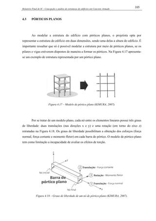 Relatório Final de IC - Concepção e análise de estruturas de edifícios em Concreto Armado
105
4.3 PÓRTICOS PLANOS
Ao modelar a estrutura do edifício com pórticos planos, o projetista opta por
representar a estrutura do edifício em duas dimensões, sendo uma delas a altura do edifício. É
importante ressaltar que só é possível modelar a estrutura por meio de pórticos planos, se os
pilares e vigas estiverem dispostos de maneira a formar os pórticos. Na Figura 4.17 apresenta-
se um exemplo de estrutura representada por um pórtico plano.
Figura 4.17 – Modelo de pórtico plano (KIMURA, 2007).
Por se tratar de um modelo plano, cada nó entre os elementos lineares possui três graus
de liberdade: duas translações (nas direções x e y) e uma rotação (em torno do eixo z)
retratadas na Figura 4.18. Os graus de liberdade possibilitam a obtenção dos esforços (força
normal, força cortante e momento fletor) em cada barra do pórtico. O modelo de pórtico plano
tem como limitação a incapacidade de avaliar os efeitos de torção.
Figura 4.18 – Graus de liberdade de um nó de pórtico plano (KIMURA, 2007).
 