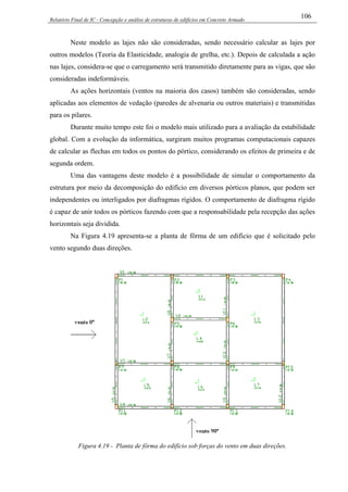 Relatório Final de IC - Concepção e análise de estruturas de edifícios em Concreto Armado
106
Neste modelo as lajes não são consideradas, sendo necessário calcular as lajes por
outros modelos (Teoria da Elasticidade, analogia de grelha, etc.). Depois de calculada a ação
nas lajes, considera-se que o carregamento será transmitido diretamente para as vigas, que são
consideradas indeformáveis.
As ações horizontais (ventos na maioria dos casos) também são consideradas, sendo
aplicadas aos elementos de vedação (paredes de alvenaria ou outros materiais) e transmitidas
para os pilares.
Durante muito tempo este foi o modelo mais utilizado para a avaliação da estabilidade
global. Com a evolução da informática, surgiram muitos programas computacionais capazes
de calcular as flechas em todos os pontos do pórtico, considerando os efeitos de primeira e de
segunda ordem.
Uma das vantagens deste modelo é a possibilidade de simular o comportamento da
estrutura por meio da decomposição do edifício em diversos pórticos planos, que podem ser
independentes ou interligados por diafragmas rígidos. O comportamento de diafragma rígido
é capaz de unir todos os pórticos fazendo com que a responsabilidade pela recepção das ações
horizontais seja dividida.
Na Figura 4.19 apresenta-se a planta de fôrma de um edifício que é solicitado pelo
vento segundo duas direções.
Figura 4.19 - Planta de fôrma do edifício sob forças do vento em duas direções.
 