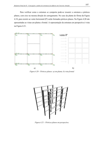 Relatório Final de IC - Concepção e análise de estruturas de edifícios em Concreto Armado
107
Para verificar como a estrutura se comporta pode-se resumir a estrutura a pórticos
planos, com eixo na mesma direção do carregamento. No caso da planta de fôrma da Figura
4.19, para resistir ao vento horizontal (0º) serão formados pórticos planos. Na Figura 4.20 são
apresentadas as vistas em planta e frontal. A representação da estrutura em perspectiva é vista
na Figura 4.21.
a)
vento 0º
b)
Figura 4.20 – Pórticos planos: a) em planta; b) vista frontal
Figura 4.21 – Pórticos planos em perspectiva.
 