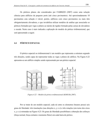 Relatório Final de IC - Concepção e análise de estruturas de edifícios em Concreto Armado
108
Os pórticos planos são considerados por FABRIZZI (2007) como uma solução
clássica para edifícios de pequeno porte (até cinco pavimentos). Até aproximadamente 10
pavimentos esta solução é viável, porém, edifícios com cinco pavimentos ou mais têm
obrigatoriamente elevadores, o que inviabiliza utilizar modelos de análise que associarão os
pórticos formados por vigas e pilares ao núcleo de rigidez formado pelas caixas de elevadores
e escada. Neste caso é mais indicada a aplicação do modelo de pórtico tridimensional, que
será apresentado a seguir.
4.4 PÓRTICO ESPACIAL
O pórtico espacial ou tridimensional é um modelo que representa a estrutura segundo
três direções, sendo capaz de representar todas as vigas e pilares do edifício. Na Figura 4.22
apresenta-se um edifício simples sendo representado por um pórtico espacial.
Figura 4.22 – Modelo de pórtico tridimensional (KIMURA,2007).
Por se tratar de um modelo espacial, cada nó entre os elementos lineares possui seis
graus de liberdade: três translações (nas direções x, y e z) e três rotações (em torno dos eixos
x, y e z) retratadas na Figura 4.23. Os graus de liberdade possibilitam a obtenção dos esforços
(força normal, força cortante e momento fletor) em cada barra do pórtico.
 