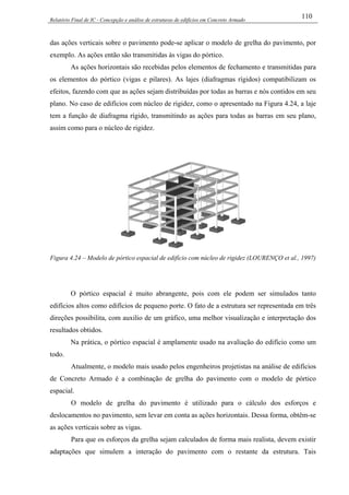 Relatório Final de IC - Concepção e análise de estruturas de edifícios em Concreto Armado
110
das ações verticais sobre o pavimento pode-se aplicar o modelo de grelha do pavimento, por
exemplo. As ações então são transmitidas às vigas do pórtico.
As ações horizontais são recebidas pelos elementos de fechamento e transmitidas para
os elementos do pórtico (vigas e pilares). As lajes (diafragmas rígidos) compatibilizam os
efeitos, fazendo com que as ações sejam distribuídas por todas as barras e nós contidos em seu
plano. No caso de edifícios com núcleo de rigidez, como o apresentado na Figura 4.24, a laje
tem a função de diafragma rígido, transmitindo as ações para todas as barras em seu plano,
assim como para o núcleo de rigidez.
Figura 4.24 – Modelo de pórtico espacial de edifício com núcleo de rigidez (LOURENÇO et al., 1997)
O pórtico espacial é muito abrangente, pois com ele podem ser simulados tanto
edifícios altos como edifícios de pequeno porte. O fato de a estrutura ser representada em três
direções possibilita, com auxilio de um gráfico, uma melhor visualização e interpretação dos
resultados obtidos.
Na prática, o pórtico espacial é amplamente usado na avaliação do edifício como um
todo.
Atualmente, o modelo mais usado pelos engenheiros projetistas na análise de edifícios
de Concreto Armado é a combinação de grelha do pavimento com o modelo de pórtico
espacial.
O modelo de grelha do pavimento é utilizado para o cálculo dos esforços e
deslocamentos no pavimento, sem levar em conta as ações horizontais. Dessa forma, obtêm-se
as ações verticais sobre as vigas.
Para que os esforços da grelha sejam calculados de forma mais realista, devem existir
adaptações que simulem a interação do pavimento com o restante da estrutura. Tais
 