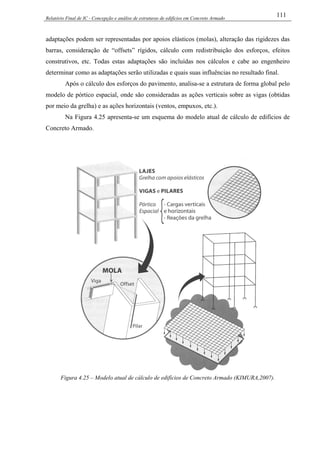 Relatório Final de IC - Concepção e análise de estruturas de edifícios em Concreto Armado
111
adaptações podem ser representadas por apoios elásticos (molas), alteração das rigidezes das
barras, consideração de “offsets” rígidos, cálculo com redistribuição dos esforços, efeitos
construtivos, etc. Todas estas adaptações são incluídas nos cálculos e cabe ao engenheiro
determinar como as adaptações serão utilizadas e quais suas influências no resultado final.
Após o cálculo dos esforços do pavimento, analisa-se a estrutura de forma global pelo
modelo de pórtico espacial, onde são consideradas as ações verticais sobre as vigas (obtidas
por meio da grelha) e as ações horizontais (ventos, empuxos, etc.).
Na Figura 4.25 apresenta-se um esquema do modelo atual de cálculo de edifícios de
Concreto Armado.
Figura 4.25 – Modelo atual de cálculo de edifícios de Concreto Armado (KIMURA,2007).
 