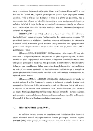 Relatório Final de IC - Concepção e análise de estruturas de edifícios em Concreto Armado
113
entre os momentos fletores calculados pelo Método dos Elementos Finitos (MEF) e pelo
Processo das Grelhas (PG). Sugerem que sempre que possível sejam empregados métodos
discretos, como o Método dos Elementos Finitos e a grelha do pavimento, para a
determinação dos esforços em lajes. Entretanto, deve-se tomar cuidado, principalmente na
definição da inércia à torção das barras, recomendando sempre um estudo da sua influência
sobre os resultados e nunca uma utilização do método confiando apenas em valores padrões
definidos nos programas.
BITTENCOURT et al. (2003) analisaram as lajes de um pavimento conforme as
tabelas de Czerny, usaram o programa Ftool para análise das vigas e pilares, o programa TQS
para cálculo dos esforços solicitantes e modelaram também o pavimento com um programa de
Elementos Finitos. Concluíram que as tabelas de Czerny associadas com o programa Ftool
proporcionam esforços solicitantes maiores àqueles obtidos com programas como o TQS e
por Elementos Finitos.
STRAMANDINOLI E LORIGGIO¹ (2003) estudaram várias relações J/I para lajes
quadradas e retangulares para diversas condições de apoio (engastado/apoiado), com seis
modelos de grelha (espaçamentos entre as barras). Compararam os resultados obtidos com a
analogia de grelha com o modelo de placa pela Teoria da Elasticidade. O trabalho fornece
indicações para o modelamento da laje para a obtenção de deslocamentos, e para a obtenção
de esforços solicitantes necessários no dimensionamento. Verificaram que a analogia de
grelha apresenta resultados satisfatórios e pode ser usada com vantagens no modelamento das
lajes de Concreto Armado.
STRAMANDINOLI E LORIGGIO² (2003) também estudaram as lajes nervuradas por
meio da analogia de grelha. Comparam os modelos de grelha com os modelos de placa e com
um modelo tridimensional de laje nervurada discretizada por Elementos Finitos, onde a mesa
e a nervura são discretizadas como elemento de casca. Concluíram dizendo que a utilização
do modelo de analogia de grelha para representação das lajes nervuradas é bastante adequada,
pois além de ter apresentado bons resultados quando comparado com o modelo em Elementos
Finitos, ele é fácil de ser utilizado e assimilado pelos projetistas.
4.6 TIPOS DE ANÁLISE ESTRUTURAL
Ao analisar a estrutura segundo um modelo estrutural o engenheiro deve estabelecer
alguns parâmetros relativos ao comportamento do material que compõe a estrutura. Segundo
FONTES (2005), “para que seja possível equacionar o problema de análise estrutural de um
 