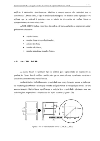 Relatório Final de IC - Concepção e análise de estruturas de edifícios em Concreto Armado
114
edifício, é necessário, anteriormente, idealizar o comportamento dos materiais que o
constituirão”. Dessa forma, o tipo de análise estrutural pode ser definido como o processo ou
método que se aplicará à estrutura com o intuito de representar da melhor forma o
comportamento do material adotado.
A NBR 6118/03 indica cinco tipos de análise estrutural, cabendo ao engenheiro adotar
pelo menos um destes:
• Análise linear;
• Análise linear com redistribuição;
• Análise plástica;
• Análise não-linear;
• Análise através de modelos físicos.
4.6.1 ANÁLISE LINEAR
A análise linear é o primeiro tipo de análise que é apresentado ao engenheiro na
graduação. Nesse tipo de análise considera-se que os materiais que constituem a estrutura
assumem comportamento elástico-linear.
A elasticidade é definida como a propriedade que o um elemento tem de se deformar
ao receber ações externas e assim que cessadas as ações voltar à configuração inicial. Ter um
comportamento elástico-linear significa que o material tem propriedades elásticas e que sua
deformação é proporcional à intensidade das ações externas (Figura 4.26).
Figura 4.26 – Comportamento linear (KIMURA, 2007).
 