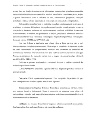 Relatório Final de IC - Concepção e análise de estruturas de edifícios em Concreto Armado
7
apenas fazer um simples levantamento de informações, mas com base nelas fazer uma análise
das condições iniciais que certamente irão interferir na definição e na elaboração do projeto.
Algumas características como a finalidade da obra, características geográficas, condições
climáticas, o tipo de solo e a localização da obra devem ser considerados pelo projetista.
Após a análise inicial do local os projetistas concebem simultaneamente os projetos de
arquitetura e estrutura. O início da integração geométrica entre os dois projetos ocorre na
concordância do estudo preliminar de arquitetura com o estudo de viabilidade de estrutura.
Nesse momento, a estrutura dos pavimentos é lançada, procurando alternativas técnica e
economicamente viáveis e verificando o seu impacto no projeto arquitetônico com relação à
forma e à estética (CORRÊA e NAVEIRO, s/d).
Uma vez definida a localização dos pilares, vigas e lajes, parte-se para o pré-
dimensionamento dos elementos estruturais. Nesta etapa, o engenheiro de estruturas precisa
ter certo conhecimento do comportamento estrutural para determinar as dimensões dos
elementos de maneira a obter um menor custo para a obra e respeitar prescrições feitas pela
Norma. As dimensões dos elementos variam com as cargas, vãos, materiais, tipo estrutural,
etc. (SOARES e DEBS, 1999).
Elaborado o projeto arquitetônico e estrutural, inicia-se a análise estrutural dos
elementos pré-dimensionados.
LOURENÇO (1992) apresenta a seguinte subdivisão do projeto global de edifícios de
concreto armado:
Concepção: Este é o passo mais importante. Uma boa prática do projetista obriga a
uma visão global que forneça o suporte para as fases seguintes.
Dimensionamento: Significa definir as dimensões e armaduras da estrutura. Este é
um processo iterativo, intimamente ligado à concepção da estrutura, uma mistura de
racionalidade e intuição, onde a experiência subjetiva do projetista e as condições objetivas da
estrutura analisada se entrelaçam.
Validação: É o processo de substanciar os passos anteriores recorrendo a uma análise
final e completa. Esta análise confirma ou não o que já é conhecido.
 